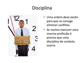 Disciplina
     • Uma ordem deve existir
       para que se consiga
       eliminar conflitos
     • Se muitos exercem uma
       mesma profissão é
       preciso que uma
       disciplina de conduta
       ocorra
 