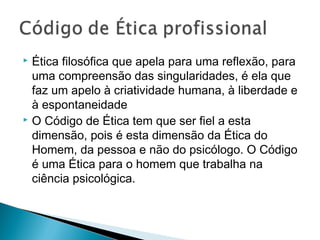  Ética filosófica que apela para uma reflexão, para
uma compreensão das singularidades, é ela que
faz um apelo à criatividade humana, à liberdade e
à espontaneidade
 O Código de Ética tem que ser fiel a esta
dimensão, pois é esta dimensão da Ética do
Homem, da pessoa e não do psicólogo. O Código
é uma Ética para o homem que trabalha na
ciência psicológica.
 