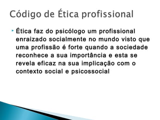  Ética faz do psicólogo um profissional
enraizado socialmente no mundo visto que
uma profissão é forte quando a sociedade
reconhece a sua importância e esta se
revela eficaz na sua implicação com o
contexto social e psicossocial
 