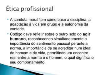  A conduta moral tem como base a disciplina, a
adaptação à vida em grupo e a autonomia da
vontade.
 Código deve refletir sobre o outro lado do agir
humano, reconhecendo simultaneamente a
importância do sentimento pessoal perante a
norma, a importância de se acreditar num ideal
de homem e de vida, permitindo um encontro
real entre a norma e o homem, o qual dignifica o
seu comportamento.
 