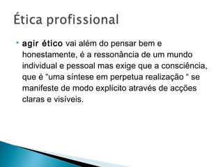  agir ético vai além do pensar bem e
honestamente, é a ressonância de um mundo
individual e pessoal mas exige que a consciência,
que é “uma síntese em perpetua realização “ se
manifeste de modo explícito através de acções
claras e visíveis.
 
