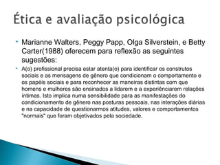  Marianne Walters, Peggy Papp, Olga Silverstein, e Betty
Carter(1988) oferecem para reflexão as seguintes
sugestões:
 A(o) profissional precisa estar atenta(o) para identificar os construtos
sociais e as mensagens de gênero que condicionam o comportamento e
os papéis sociais e para reconhecer as maneiras distintas com que
homens e mulheres são ensinados a lidarem e a experiênciarem relações
íntimas. Isto implica numa sensibilidade para as manifestações do
condicionamento de gênero nas posturas pessoais, nas interações diárias
e na capacidade de questionarmos atitudes, valores e comportamentos
"normais" que foram objetivados pela sociedade.
 