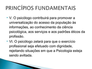  V. O psicólogo contribuirá para promover a
universalização do acesso da população às
informações, ao conhecimento da ciência
psicológica, aos serviços e aos padrões éticos da
profissão.
 VI. O psicólogo zelará para que o exercício
profissional seja efetuado com dignidade,
rejeitando situações em que a Psicologia esteja
sendo aviltada.
 