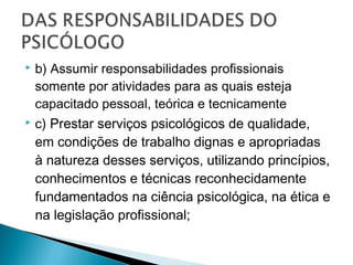  b) Assumir responsabilidades profissionais
somente por atividades para as quais esteja
capacitado pessoal, teórica e tecnicamente
 c) Prestar serviços psicológicos de qualidade,
em condições de trabalho dignas e apropriadas
à natureza desses serviços, utilizando princípios,
conhecimentos e técnicas reconhecidamente
fundamentados na ciência psicológica, na ética e
na legislação profissional;
 