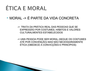  MORAL -> É PARTE DA VIDA CONCRETA
-> TRATA DA PRÁTICA REAL DAS PESSOAS QUE SE
EXPRESSÃO POR COSTUMES, HÁBITOS E VALORES
CULTURALMENTES ESTABELECIDOS
-> UMA PESSOA PODE SER MORAL (SEGUE OS COSTUMES
ATÉ POR CONVENÇÃO) MAS NÃO NECESSARIAMENTE
ÉTICA (OBEDECE A CONVICÇÕES E PRINCÍPIOS)
 