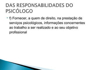  f) Fornecer, a quem de direito, na prestação de
serviços psicológicos, informações concernentes
ao trabalho a ser realizado e ao seu objetivo
profissional
 