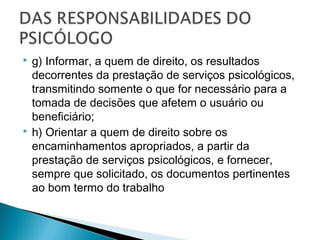 g) Informar, a quem de direito, os resultados
decorrentes da prestação de serviços psicológicos,
transmitindo somente o que for necessário para a
tomada de decisões que afetem o usuário ou
beneficiário;
 h) Orientar a quem de direito sobre os
encaminhamentos apropriados, a partir da
prestação de serviços psicológicos, e fornecer,
sempre que solicitado, os documentos pertinentes
ao bom termo do trabalho
 