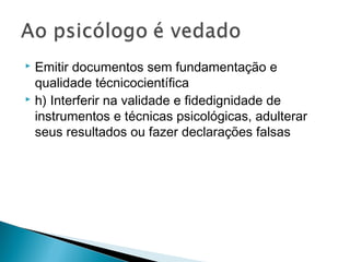  Emitir documentos sem fundamentação e
qualidade técnicocientífica
 h) Interferir na validade e fidedignidade de
instrumentos e técnicas psicológicas, adulterar
seus resultados ou fazer declarações falsas
 