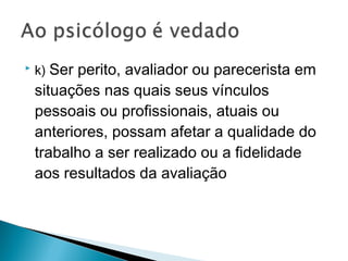  k) Ser perito, avaliador ou parecerista em
situações nas quais seus vínculos
pessoais ou profissionais, atuais ou
anteriores, possam afetar a qualidade do
trabalho a ser realizado ou a fidelidade
aos resultados da avaliação
 