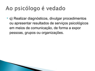  q) Realizar diagnósticos, divulgar procedimentos
ou apresentar resultados de serviços psicológicos
em meios de comunicação, de forma a expor
pessoas, grupos ou organizações.
 
