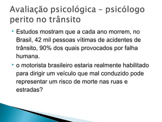 Estudos mostram que a cada ano morrem, no
Brasil, 42 mil pessoas vítimas de acidentes de
trânsito, 90% dos quais provocados por falha
humana.
 o motorista brasileiro estaria realmente habilitado
para dirigir um veículo que mal conduzido pode
representar um risco de morte nas ruas e
estradas?
 
