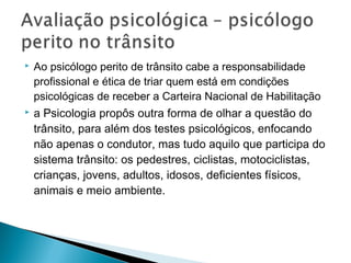  Ao psicólogo perito de trânsito cabe a responsabilidade
profissional e ética de triar quem está em condições
psicológicas de receber a Carteira Nacional de Habilitação
 a Psicologia propôs outra forma de olhar a questão do
trânsito, para além dos testes psicológicos, enfocando
não apenas o condutor, mas tudo aquilo que participa do
sistema trânsito: os pedestres, ciclistas, motociclistas,
crianças, jovens, adultos, idosos, deficientes físicos,
animais e meio ambiente.
 