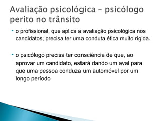  o profissional, que aplica a avaliação psicológica nos
candidatos, precisa ter uma conduta ética muito rígida.
 o psicólogo precisa ter consciência de que, ao
aprovar um candidato, estará dando um aval para
que uma pessoa conduza um automóvel por um
longo período
 