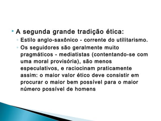  A segunda grande tradição ética:
◦ Estilo anglo-saxônico - corrente do utilitarismo.
◦ Os seguidores são geralmente muito
pragmáticos - mediatistas (contentando-se com
uma moral provisória), são menos
especulativos, e raciocinam praticamente
assim: o maior valor ético deve consistir em
procurar o maior bem possível para o maior
número possível de homens
 