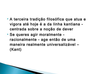  A terceira tradição filosófica que atua e
vigora até hoje é a da linha kantiana -
centrada sobre a noção de dever
 Se queres agir moralmente -
racionalmente - age então de uma
maneira realmente universalizável –
(Kant)
 