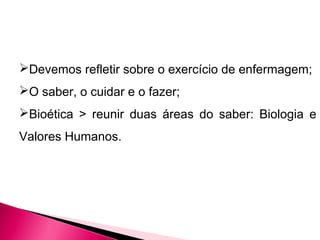 Devemos refletir sobre o exercício de enfermagem;
O saber, o cuidar e o fazer;
Bioética > reunir duas áreas do saber: Biologia e
Valores Humanos.
 