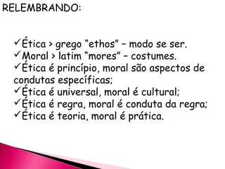 RELEMBRANDO:
Ética > grego “ethos” – modo se ser.
Moral > latim “mores” – costumes.
Ética é princípio, moral são aspectos de
condutas específicas;
Ética é universal, moral é cultural;
Ética é regra, moral é conduta da regra;
Ética é teoria, moral é prática.
 