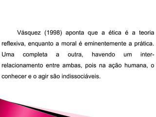 Vásquez (1998) aponta que a ética é a teoria
reflexiva, enquanto a moral é eminentemente a prática.
Uma completa a outra, havendo um inter-
relacionamento entre ambas, pois na ação humana, o
conhecer e o agir são indissociáveis.
 