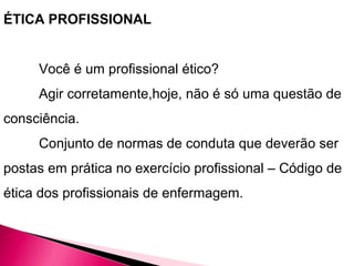 ÉTICA PROFISSIONAL
Você é um profissional ético?
Agir corretamente,hoje, não é só uma questão de
consciência.
Conjunto de normas de conduta que deverão ser
postas em prática no exercício profissional – Código de
ética dos profissionais de enfermagem.
 