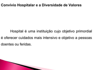Convívio Hospitalar e a Diversidade de Valores
Hospital é uma instituição cujo objetivo primordial
é oferecer cuidados mais intensivo e objetivo a pessoas
doentes ou feridas.
 