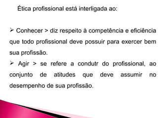 Ética profissional está interligada ao:
 Conhecer > diz respeito à competência e eficiência
que todo profissional deve possuir para exercer bem
sua profissão.
 Agir > se refere a condutr do profissional, ao
conjunto de atitudes que deve assumir no
desempenho de sua profissão.
 