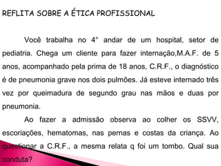 REFLITA SOBRE A ÉTICA PROFISSIONAL
Você trabalha no 4° andar de um hospital, setor de
pediatria. Chega um cliente para fazer internação,M.A.F. de 5
anos, acompanhado pela prima de 18 anos, C.R.F., o diagnóstico
é de pneumonia grave nos dois pulmões. Já esteve internado três
vez por queimadura de segundo grau nas mãos e duas por
pneumonia.
Ao fazer a admissão observa ao colher os SSVV,
escoriações, hematomas, nas pernas e costas da criança. Ao
questionar a C.R.F., a mesma relata q foi um tombo. Qual sua
conduta?
 