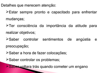 Detalhes que merecem atenção:
Estar sempre pronto e capacitado para enfrentar
mudanças;
Ter consciência da importância da atitude para
realizar objetivos;
Saber controlar sentimentos de angústia e
preocupação;
Saber a hora de fazer colocações;
Saber controlar os problemas;
Saber voltara trás quando cometer um engano
 