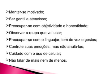 Manter-se motivado;
Ser gentil e atencioso;
Preocupar-se com objetividade e honestidade;
Observar a roupa que vai usar;
Preocupar-se com o linguajar, tom de voz e gestos;
Controle suas emoções, mas não anulá-las;
Cuidado com o uso de celular;
Não falar de mais nem de menos.
 