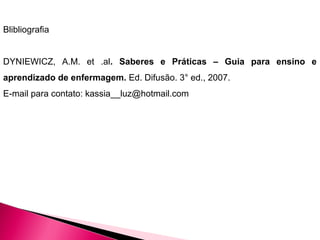 Blibliografia
DYNIEWICZ, A.M. et .al. Saberes e Práticas – Guia para ensino e
aprendizado de enfermagem. Ed. Difusão. 3° ed., 2007.
E-mail para contato: kassia__luz@hotmail.com
 