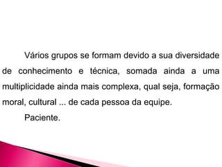 Vários grupos se formam devido a sua diversidade
de conhecimento e técnica, somada ainda a uma
multiplicidade ainda mais complexa, qual seja, formação
moral, cultural ... de cada pessoa da equipe.
Paciente.
 