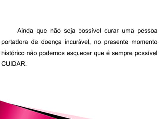 Ainda que não seja possível curar uma pessoa
portadora de doença incurável, no presente momento
histórico não podemos esquecer que é sempre possível
CUIDAR.
 