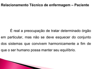 Relacionamento Técnico de enfermagem – Paciente
É real a preocupação de tratar determinado órgão
em particular, mas não se deve esquecer do conjunto
dos sistemas que convivem harmonicamente a fim de
que o ser humano possa manter seu equilíbrio.
 
