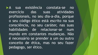 A sua existência constata-se no
exercício das suas atividades
profissionais, no seu dia-a-dia, porque
o seu código ético está escrito na sua
consciência, no seu caráter, nas suas
habilidades de relacionar-se num
mundo em constantes mudanças. Não
é necessário se prender a um ou outro
conceito de ética, mas no seu fazer
pedagogo, ser ético.
 