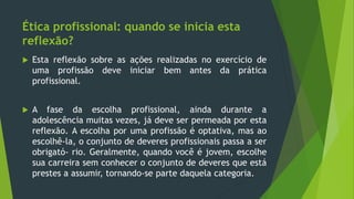 Ética profissional: quando se inicia esta
reflexão?
 Esta reflexão sobre as ações realizadas no exercício de
uma profissão deve iniciar bem antes da prática
profissional.
 A fase da escolha profissional, ainda durante a
adolescência muitas vezes, já deve ser permeada por esta
reflexão. A escolha por uma profissão é optativa, mas ao
escolhê-la, o conjunto de deveres profissionais passa a ser
obrigató- rio. Geralmente, quando você é jovem, escolhe
sua carreira sem conhecer o conjunto de deveres que está
prestes a assumir, tornando-se parte daquela categoria.
 