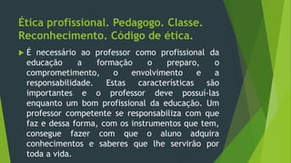 Ética profissional. Pedagogo. Classe.
Reconhecimento. Código de ética.
 É necessário ao professor como profissional da
educação a formação o preparo, o
comprometimento, o envolvimento e a
responsabilidade. Estas características são
importantes e o professor deve possuí-las
enquanto um bom profissional da educação. Um
professor competente se responsabiliza com que
faz e dessa forma, com os instrumentos que tem,
consegue fazer com que o aluno adquira
conhecimentos e saberes que lhe servirão por
toda a vida.
 