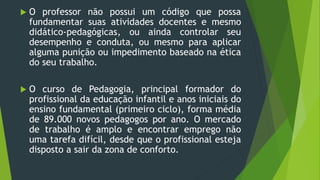  O professor não possui um código que possa
fundamentar suas atividades docentes e mesmo
didático-pedagógicas, ou ainda controlar seu
desempenho e conduta, ou mesmo para aplicar
alguma punição ou impedimento baseado na ética
do seu trabalho.
 O curso de Pedagogia, principal formador do
profissional da educação infantil e anos iniciais do
ensino fundamental (primeiro ciclo), forma média
de 89.000 novos pedagogos por ano. O mercado
de trabalho é amplo e encontrar emprego não
uma tarefa difícil, desde que o profissional esteja
disposto a sair da zona de conforto.
 