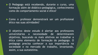  O Pedagogo está recebendo, durante o curso, uma
formação além de didático-pedagógica, conhecimento
como do comportamento social e ético?
 Como o professor demonstrará ser um profissional
ético nas suas atividades?
 O objetivo deste estudo é alertar aos professores
universitários a necessidade de determinarem
objetivos, buscando os mais afetivos ao trabalhar a
ética como elemento de formação do pedagogo. O
pedagogo precisa conhecer a sua importância na
sociedade e no mercado de trabalho, levantando,
assim, a sua autoestima.
 