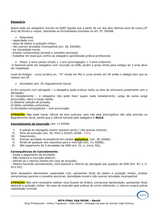 RETA FINAL OAB PRIME – Manhã
Ética Profissional – Arthur Trigueiros – Aula 02/02 - Anotação de aula do monitor João Vinícius
Estagiário
Quem pode ser estagiário inscrito na OAB? Aquele que a partir de um dos dois últimos anos do curso (4°
ano) de Direito a requer, atendidas as formalidades previstas no art. 9º, EAOAB.
• Requisitos:
- capacidade civil;
- título de eleitor e quitação militar;
- não exercer atividade incompatível (art. 28, EAOAB);
- ter idoneidade moral;
- prestar compromisso perante o conselho seccional;
- trabalhar em local que confira ao estagiário aprendizado prático-profissional.
• Prazo- 2 anos (prazo inicial) + 1 ano (prorrogação) = 3 anos (máximo)
-O bacharel pode ser estagiário com inscrição na OAB, porém o prazo limite para estágio de 3 anos deve
ser respeitado.
Local do Estágio - curso jurídico ex.: “A” reside em MG e cursa direito em SP então o estágio tem que se
realizar em SP.
• Atividades (art. 29, Regulamento Geral)
a) Em conjunto com advogado – o estagiário pode praticar todos os atos da advocacia juntamente com o
advogado;
b) Iisoladamente – o estagiário não pode fazer quase nada isoladamente, carga de autos exige
procuração, salvo a carga rápida;
c) Elaborar petição de juntada;
d) Obter certidões cartorárias;
e) Atividades extrajudiciais – com procuração.
ATENÇÃO: Não pode tomar ciência de atos judiciais, pois não esta prerrogativa não está prevista no
Regulamento Geral, sendo que a ciência tomada pelo estagiário é NULA.
Cancelamento da Inscrição (Art. 11 EOAB)
I. A pedido do advogado (assim requerer ponto / não precisa motivar)
II. Pena de exclusão (art. 34, XXVI a XXVIII, EOAB - CIF);
III. Falecimento;
IV. Exercer atividade incompatível em caráter definitivo. (art. 28, EOAB);
V. Perda de qualquer dos requisitos para a inscrição (art. 11, EOAB);
VI. Não pagamento de 3 anuidades da OAB (art. 22, p. único, RG);
Consequências do Cancelamento:
- Cessa o pagamento de anuidade;
- Não restaura a inscrição anterior;
- Admite-se o retorno mesmo em caso de exclusão;
- Mesmo havendo cancelamento, será possível o retorno do advogado aos quadros da OAB (Art. 8º, I, V,
VI e VII).
Será necessário demonstrar capacidade civil, apresentar título de eleitor e quitação militar, prestar
compromisso perante o conselho seccional, idoneidade moral e não exercer atividade incompatível.
ATENÇÃO: Não será necessário realizar novo Exame de Ordem, comprovar bacharelado, apresentar título
eleitoral e quitação militar. No caso de exclusão pela prática de crime infamante, o retorno exigirá prévia
reabilitação criminal.
 