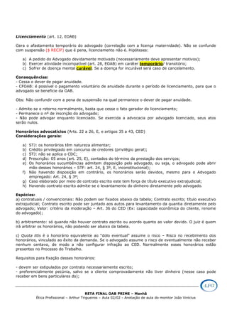 RETA FINAL OAB PRIME – Manhã
Ética Profissional – Arthur Trigueiros – Aula 02/02 - Anotação de aula do monitor João Vinícius
Licenciamento (art. 12, EOAB)
Gera o afastamento temporário do advogado (correlação com a licença maternidade). Não se confunde
com suspensão ($ RECIF) que é pena, licenciamento não é. Hipóteses:
a) A pedido do Advogado devidamente motivado (necessariamente deve apresentar motivos);
b) Exercer atividade incompatível (art. 28, EOAB) em caráter temporário/ transitório;
c) Sofrer de doença mental curável. Se a doença for incurável será caso de cancelamento.
Consequências:
- Cessa o dever de pagar anuidade.
- CFOAB: é possível o pagamento voluntário de anuidade durante o período de licenciamento, para que o
advogado se beneficie da OAB.
Obs: Não confundir com a pena de suspensão na qual permanece o dever de pagar anuidade.
- Admite-se o retorno normalmente, basta que cesse o fato gerador do licenciamento;
- Permanece o nº de inscrição do advogado;
- Não pode advogar enquanto licenciado. Se exercida a advocacia por advogado licenciado, seus atos
serão nulos.
Honorários advocatícios (Arts. 22 a 26, E, e artigos 35 a 43, CED)
Considerações gerais:
a) STJ: os honorários têm natureza alimentar;
b) Crédito privilegiado em concurso de credores (privilégio geral);
c) STJ: não se aplica o CDC;
d) Prescrição: 05 anos (art. 25, E), contados do término da prestação dos serviços;
e) Os honorários sucumbências admitem disposição pelo advogado, ou seja, o advogado pode abrir
mão desses honorários – STF: art. 24, § 3º, E, inconstitucional);
f) Não havendo disposição em contrário, os honorários serão devidos, mesmo para o Advogado
empregado: Art. 24, § 3º;
g) Caso elaborado por meio de contrato escrito este tem força de título executivo extrajudicial;
h) Havendo contrato escrito admite-se o levantamento do dinheiro diretamente pelo advogado.
Espécies:
a) contratuais / convencionais: Não podem ser fixados abaixo da tabela; Contrato escrito; título executivo
extrajudicial; Contrato escrito pode ser juntado aos autos para levantamento da quantia diretamente pelo
advogado; Valor: critério da moderação – Art. 36 do CED (Ex: capacidade econômica do cliente, renome
do advogado);
b) arbitramento: só quando não houver contrato escrito ou acordo quanto ao valor devido. O juiz é quem
irá arbitrar os honorários, não podendo ser abaixo da tabela.
c) Quota litis é o honorário equivalente ao “dolo eventual” assume o risco – Risco no recebimento dos
honorários, vinculado ao êxito da demanda. Se o advogado assume o risco de eventualmente não receber
nenhum centavo, de modo a não configurar infração ao CED. Normalmente esses honorários estão
presentes no Processo do Trabalho.
Requisitos para fixação desses honorários:
- devem ser estipulados por contrato necessariamente escrito;
- preferencialmente pecúnia, salvo se o cliente comprovadamente não tiver dinheiro (nesse caso pode
receber em bens particulares do);
 
