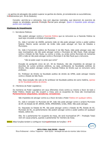 RETA FINAL OAB PRIME – Manhã
Ética Profissional – Arthur Trigueiros – Aula 02/02 - Anotação de aula do monitor João Vinícius
- os ganhos do advogado não podem superar os ganhos do cliente, já considerando os sucumbências;
ImPedimentos (art. 30 do Estatuto)
Conceito: permite-se a advocacia, mas com algumas restrições, que decorrem do exercício de
cargos ou atividades, gerando Proibição Parcial para advogar. Quem é impedido pode advogar,
porém com restrições.
Hipóteses de Impedimento
I – Servidores Públicos:
Não podem advogar contra a Fazenda Pública que os remunere ou a Fazenda Pública na
qual seja vinculada a entidade empregadora.
Ex. João é servidor da UNIÃO, portanto João só não pode advogar contra o poder público
federal. Mesmo sendo servidor da União João pode advogar em face de Estados e
Municípios.
Ex. João é funcionário público do Município X de São Paulo, João pode advogar caso não
seja incompatível, ele não pode advogar contra o Município de São Paulo. Pode advogar
contra o Estado de São Paulo, ou contra a União, ou ainda contra Município de Campinas
(SP) o João só não pode advogar contra o Município X de São Paulo que o remunera.
“não se pode cuspir no prato que come”
Exceção do parágrafo único do art. 30 do Estatuto, não são impedidos de advogar os
docentes de cursos jurídicos públicos, ou seja, professores de faculdades públicas de
Direito. Eles podem advogar contra a Fazenda Pública de Direito que os remunere como
professor.
Ex. Professor de Direito na faculdade publica de direito da UFRN, pode advogar mesmo
contra o Estado de São Paulo.
Obs. Essa exceção não vale se for professor de faculdade pública de outra matéria, apenas
se for faculdade pública de direito.
II – Membros do Poder Legislativo:
Os membros do Poder Legislativo em seus diferentes níveis contra ou mesmo a favor de todo o
Poder Público. Desde que não ocupem a mesa, pois os ocupantes de mesa são incompatíveis
Parlamentares (deputados, senadores, vereadores).
São impedidos de advogar contra ou a favor de todo o Poder Público em qualquer esfera.
Ex. João é vereador no Município de SP, João não pode advogar contra o próprio Município
de SP, do Estado de SP, BAHIA, ACRE, AMAZONAS, União, INSS. Não pode advogar.
Ex. Deputado no Estado do PR, não pode advogar contra o Estado de PR, Estado de SC,
Município de SC, os parlamentares não podem advogar contra o poder público em qualquer
Estado, esfera etc.
Obs. Se o parlamentar for ocupante da mesa, ele será incompatível (PT – Proibição Total)
nem em causa própria, quando o parlamentar for membro da mesa.
DICA: Altas funções tendem a configurar incompatibilidade de funções = P T
 