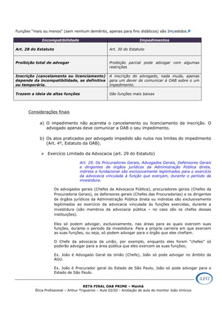 RETA FINAL OAB PRIME – Manhã
Ética Profissional – Arthur Trigueiros – Aula 02/02 - Anotação de aula do monitor João Vinícius
Funções “mais ou menos” (sem nenhum demérito, apenas para fins didáticos) são Impedidos.P
Incompatibilidade Impedimentos
Art. 28 do Estatuto Art. 30 do Estatuto
Proibição total de advogar Proibição parcial pode advogar com algumas
restrições
Inscrição (cancelamento ou licenciamento)
depende da incompatibilidade, se definitiva
ou temporária.
A inscrição do advogado, nada muda, apenas
gera um dever de comunicar à OAB sobre o um
impedimento.
Trazem a ideia de altas funções São funções mais baixas
Considerações finais
a) O impedimento não acarreta o cancelamento ou licenciamento da inscrição. O
advogado apenas deve comunicar a OAB o seu impedimento.
b) Os atos praticados por advogado impedido são nulos nos limites do impedimento
(Art. 4°, Estatuto da OAB).
Exercício Limitado da Advocacia (art. 29 do Estatuto)
Art. 29. Os Procuradores Gerais, Advogados Gerais, Defensores Gerais
e dirigentes de órgãos jurídicos da Administração Pública direta,
indireta e fundacional são exclusivamente legitimados para o exercício
da advocacia vinculada à função que exerçam, durante o período da
investidura.
Os advogados gerais (Chefes da Advocacia Pública), procuradores gerais (Chefes da
Procuradoria Gerais), os defensores gerais (Chefes das Procuradorias) e os dirigentes
de órgãos jurídicos da Administração Pública direta ou indiretas são exclusivamente
legitimados ao exercício da advocacia vinculada às funções exercidas, durante a
investidura (são membros da advocacia pública – no caso são os chefes dessas
instituições).
Eles só podem advogar, exclusivamente, nas áreas para as quais exercem suas
funções, durante o período da investidura. Para a própria carreira em que exercem
as suas funções, ou seja, só podem advogar para o órgão que eles chefiam.
O Chefe da advocacia da união, por exemplo, enquanto eles forem “chefes” só
poderão advogar para a área pública que eles exercem as suas funções;
Ex. João é Advogado Geral da União (Chefe), João só pode advogar no âmbito da
AGU.
Ex. João é Procurador geral do Estado de São Paulo, João só pode advogar para o
Estado de São Paulo.
 