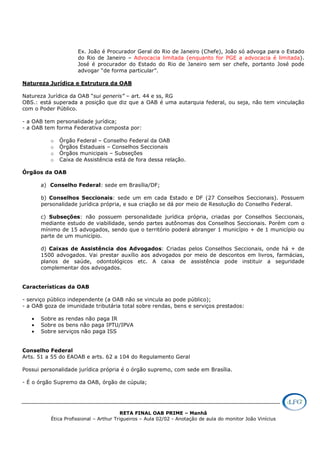 RETA FINAL OAB PRIME – Manhã
Ética Profissional – Arthur Trigueiros – Aula 02/02 - Anotação de aula do monitor João Vinícius
Ex. João é Procurador Geral do Rio de Janeiro (Chefe), João só advoga para o Estado
do Rio de Janeiro – Advocacia limitada (enquanto for PGE a advocacia é limitada).
José é procurador do Estado do Rio de Janeiro sem ser chefe, portanto José pode
advogar “de forma particular”.
Natureza Jurídica e Estrutura da OAB
Natureza Jurídica da OAB “sui generis” – art. 44 e ss, RG
OBS.: está superada a posição que diz que a OAB é uma autarquia federal, ou seja, não tem vinculação
com o Poder Público.
- a OAB tem personalidade jurídica;
- a OAB tem forma Federativa composta por:
o Órgão Federal – Conselho Federal da OAB
o Órgãos Estaduais – Conselhos Seccionais
o Órgãos municipais – Subseções
o Caixa de Assistência está de fora dessa relação.
Órgãos da OAB
a) Conselho Federal: sede em Brasília/DF;
b) Conselhos Seccionais: sede um em cada Estado e DF (27 Conselhos Seccionais). Possuem
personalidade jurídica própria, e sua criação se dá por meio de Resolução do Conselho Federal.
c) Subseções: não possuem personalidade jurídica própria, criadas por Conselhos Seccionais,
mediante estudo de viabilidade, sendo partes autônomas dos Conselhos Seccionais. Porém com o
mínimo de 15 advogados, sendo que o território poderá abranger 1 município + de 1 município ou
parte de um município.
d) Caixas de Assistência dos Advogados: Criadas pelos Conselhos Seccionais, onde há + de
1500 advogados. Vai prestar auxílio aos advogados por meio de descontos em livros, farmácias,
planos de saúde, odontológicos etc. A caixa de assistência pode instituir a seguridade
complementar dos advogados.
Características da OAB
- serviço público independente (a OAB não se vincula ao pode público);
- a OAB goza de imunidade tributária total sobre rendas, bens e serviços prestados:
• Sobre as rendas não paga IR
• Sobre os bens não paga IPTU/IPVA
• Sobre serviços não paga ISS
Conselho Federal
Arts. 51 a 55 do EAOAB e arts. 62 a 104 do Regulamento Geral
Possui personalidade jurídica própria é o órgão supremo, com sede em Brasília.
- É o órgão Supremo da OAB, órgão de cúpula;
 