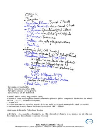 RETA FINAL OAB PRIME – Manhã
Ética Profissional – Arthur Trigueiros – Aula 02/02 - Anotação de aula do monitor João Vinícius
- Com sede em Brasília/DF;
- Última instância recursal da OAB;
- Tem personalidade jurídica própria;
- Competências art. 54 do EAOAB.
a) editar/ alterar o CED/ Regulamento Geral;
b) editar as listas de advogados constitucionalmente previstas para a composição de tribunais de âmbito
nacional (TSE/TST) e interestadual (TRF);
c) propor ADI;
d) opinar pela abertura e credenciamento de cursos jurídicos no Brasil (essa opinião não é vinculante);
e) estipular regras sobre Exame de Ordem (provimento 144/11 CFOAB)
Integrantes do Conselho Federal nas Sessões
a) Diretoria – obs.: quanto ao Presidente, ele não é Conselheiro Federal e nas sessões ele só vota para
desempate (voto de qualidade ou voto de minerva)
 