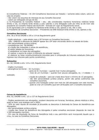 RETA FINAL OAB PRIME – Manhã
Ética Profissional – Arthur Trigueiros – Aula 02/02 - Anotação de aula do monitor João Vinícius
b) Conselheiros Federais – 81 (03 Conselheiros Seccionais por Estado) – somente estes votam, salvo em
caso de empate;
- não votam nos assuntos de interesse do seu Conselho Seccional
- votam por delegação (Grupo de 03)
c) Ex-Presidentes do Conselho Federal – obs.: são considerados membros honorários vitalícios tendo
direito a vós, no entanto terão direito a voto valendo a uma delegação (vale por três) se ele tiver sido
presidente do Conselho Federal até 05/07/94 – Entrada em vigor do Regulamento Geral;
d) Os agraciados com a medalha Rui Barbosa terão direito a vós, apenas a vós, não a voto;
e) Presidente de Conselhos Seccionais – Presidentes da OAB Estadual terão direito a vós, apenas a vós.
Conselhos Seccionais
Arts. 56 a 59 do EAOAB e 105 a 114 do Regulamento geral
- órgão estaduais – cada estado mais o DF formam os Conselhos Seccionais;
Obs.: OAB/GO é diferente do OAB/DF apesar de o DF estar encravado dentro do estado de Goiás.
- têm personalidade jurídica própria;
- competências (art. 58 EAOAB):
a) criação das subseções e caixas de assistência;
b) editar tabelas de honorários;
c) estabelecer os trajes dos advogados;
d) realizar o exame de ordem (é diferente de estipular regras);
e) elaborar as listas constitucionalmente previstas para a composição de tribunais estaduais (lista para
ingresso nos tribunais pelo quinto constitutivo).
Subseções
Art. 60, EAOAB e arts. 115 a 120, Regulamento Geral
- órgãos municipais
- abrangência territorial: - 01 município;
- parte de 01 município – quando tiver muitos advogados;
- mais de um município – quando tiver poucos advogados, ex.: 2 cidades = 1
subseção;
- criação de subseção – para ser criada deve haver o mínimo de 15 advogados;
- não têm personalidade jurídica própria, porém são partes autônomas dos
conselhos seccionais.
- quando uma Subseção contar com mais de 100 advogados com nele inscritos,
pode-se criar um Conselho (que tem atribuições com o Conselho Seccional)
Caixas de Assistência
Arts. 62, EAOAB e arts. 121 a 127 do Regulamento Geral
- Órgãos assistenciais aos advogados, recebem descontos em livrarias, farmácias, planos médicos e afins,
pode-se fazer uma analogia com o INSS;
- 50% do valor líquido da anuidade já procedido os descontos é destinadp às Caixas de Assistência aos
Advogados;
- têm personalidade jurídica própria;
- criação das Caixas de Assistência dos Advogados é pelos conselhos seccionais (depende de mais de
1.500 advogados inscritos).
- Em caso de dissolução da Caixa de Assistência todo o seu patrimônio será incorporado àquele que o
criou, no caso os Conselhos Seccionais.
 