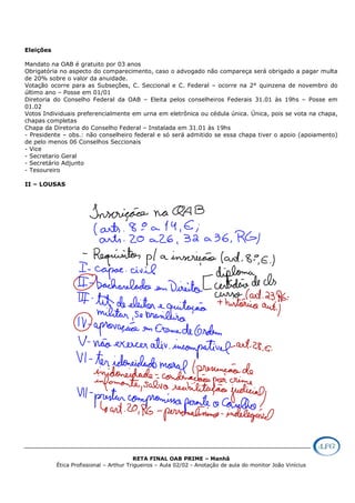 RETA FINAL OAB PRIME – Manhã
Ética Profissional – Arthur Trigueiros – Aula 02/02 - Anotação de aula do monitor João Vinícius
Eleições
Mandato na OAB é gratuito por 03 anos
Obrigatória no aspecto do comparecimento, caso o advogado não compareça será obrigado a pagar multa
de 20% sobre o valor da anuidade.
Votação ocorre para as Subseções, C. Seccional e C. Federal – ocorre na 2° quinzena de novembro do
último ano – Posse em 01/01
Diretoria do Conselho Federal da OAB – Eleita pelos conselheiros Federais 31.01 às 19hs – Posse em
01.02
Votos Individuais preferencialmente em urna em eletrônica ou cédula única. Única, pois se vota na chapa,
chapas completas
Chapa da Diretoria do Conselho Federal – Instalada em 31.01 às 19hs
- Presidente – obs.: não conselheiro federal e só será admitido se essa chapa tiver o apoio (apoiamento)
de pelo menos 06 Conselhos Seccionais
- Vice
- Secretario Geral
- Secretário Adjunto
- Tesoureiro
II – LOUSAS
 