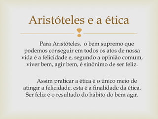 
Para Aristóteles, o bem supremo que
podemos conseguir em todos os atos de nossa
vida é a felicidade e, segundo a opinião comum,
viver bem, agir bem, é sinônimo de ser feliz.
Assim praticar a ética é o único meio de
atingir a felicidade, esta é a finalidade da ética.
Ser feliz é o resultado do hábito do bem agir.
Aristóteles e a ética
 