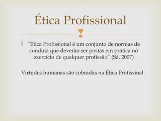 
 “Ética Profissional é um conjunto de normas de
conduta que deverão ser postas em prática no
exercício de qualquer profissão” (Sá, 2007)
Virtudes humanas são cobradas na Ética Profissinal.
Ética Profissional
 