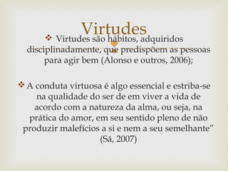 
 Virtudes são hábitos, adquiridos
disciplinadamente, que predispõem as pessoas
para agir bem (Alonso e outros, 2006);
A conduta virtuosa é algo essencial e estriba-se
na qualidade do ser de em viver a vida de
acordo com a natureza da alma, ou seja, na
prática do amor, em seu sentido pleno de não
produzir malefícios a si e nem a seu semelhante”
(Sá, 2007)
Virtudes
 