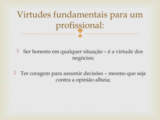 
 Ser honesto em qualquer situação – é a virtude dos
negócios;
 Ter coragem para assumir decisões – mesmo que seja
contra a opinião alheia;
Virtudes fundamentais para um
profissional:
 