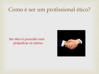 Como é ser um profissional ético?
Ser ético é proceder sem
prejudicar os outros.
 